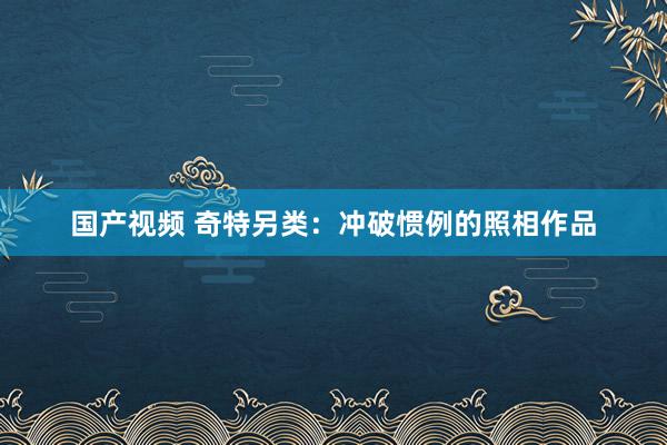 国产视频 奇特另类：冲破惯例的照相作品