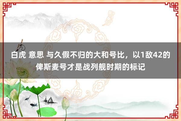 白虎 意思 与久假不归的大和号比，以1敌42的俾斯麦号才是战列舰时期的标记