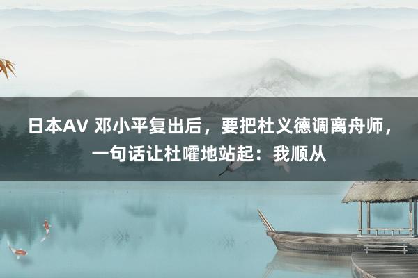 日本AV 邓小平复出后，要把杜义德调离舟师，一句话让杜嚯地站起：我顺从