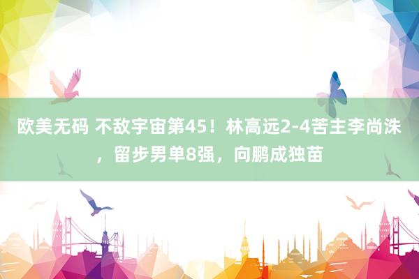 欧美无码 不敌宇宙第45！林高远2-4苦主李尚洙，留步男单8强，向鹏成独苗