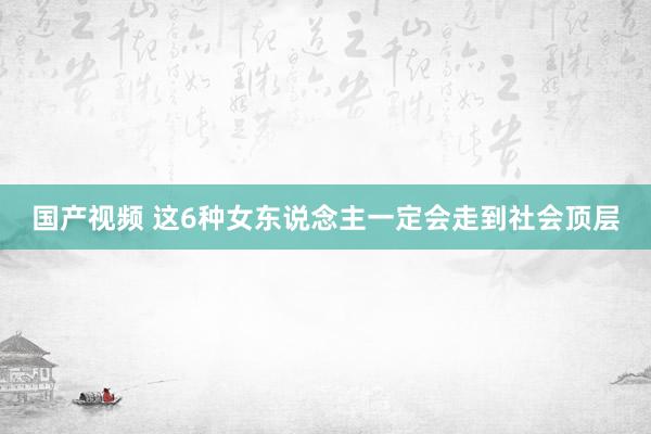 国产视频 这6种女东说念主一定会走到社会顶层