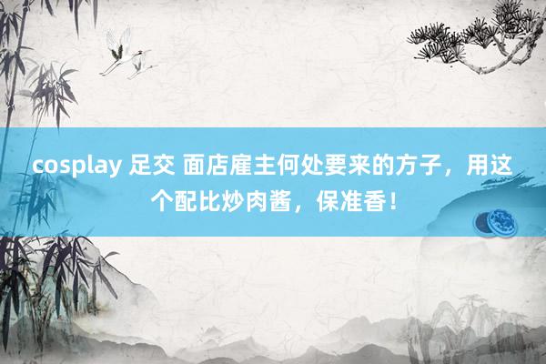 cosplay 足交 面店雇主何处要来的方子，用这个配比炒肉酱，保准香！