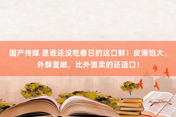 国产传媒 是谁还没吃春日的这口鲜！皮薄馅大，外酥里嫩，比外面卖的还适口！