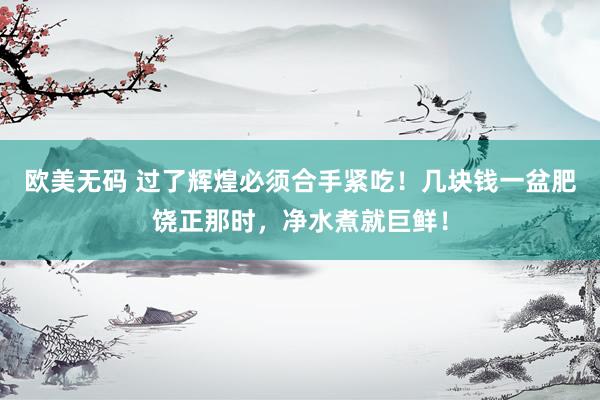 欧美无码 过了辉煌必须合手紧吃！几块钱一盆肥饶正那时，净水煮就巨鲜！
