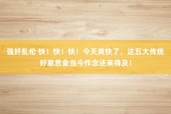 强奸乱伦 快！快！快！今天爽快了，这五大传统好意思食当今作念还来得及！