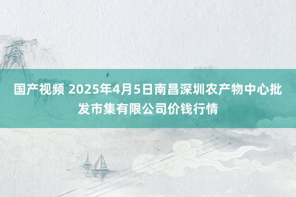 国产视频 2025年4月5日南昌深圳农产物中心批发市集有限公司价钱行情