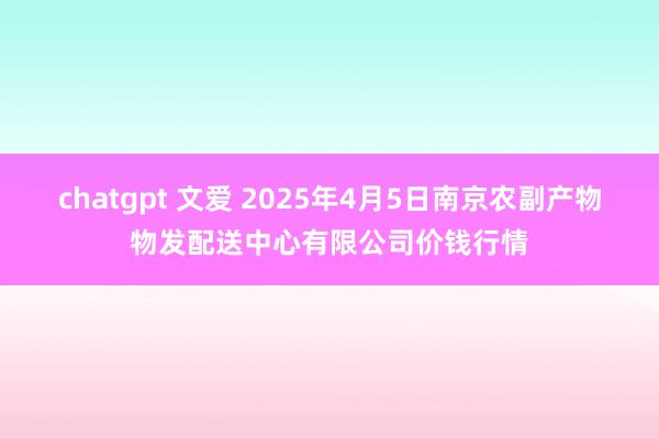 chatgpt 文爱 2025年4月5日南京农副产物物发配送中心有限公司价钱行情