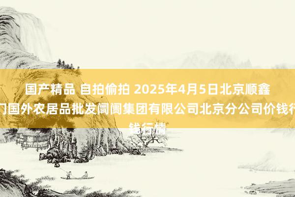 国产精品 自拍偷拍 2025年4月5日北京顺鑫石门国外农居品批发阛阓集团有限公司北京分公司价钱行情