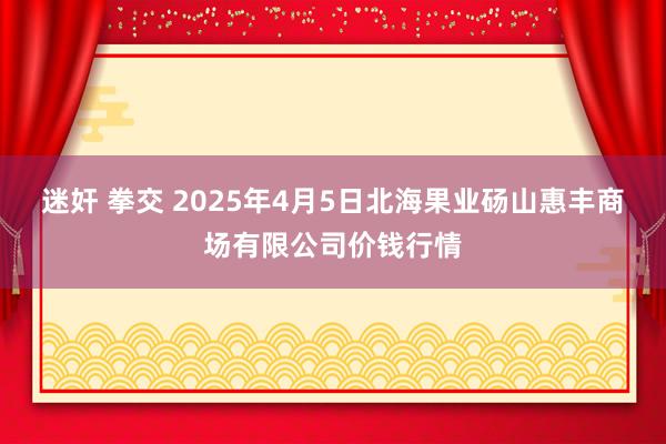 迷奸 拳交 2025年4月5日北海果业砀山惠丰商场有限公司价钱行情
