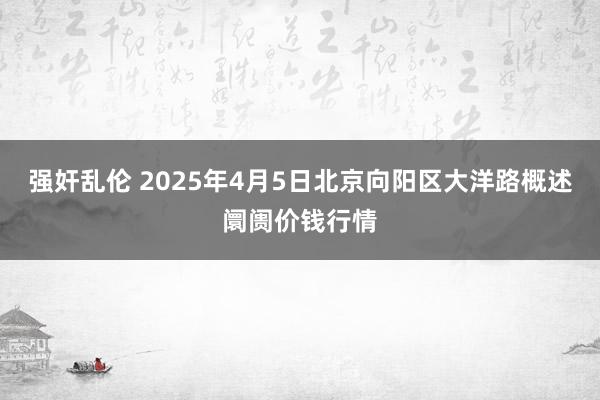 强奸乱伦 2025年4月5日北京向阳区大洋路概述阛阓价钱行情