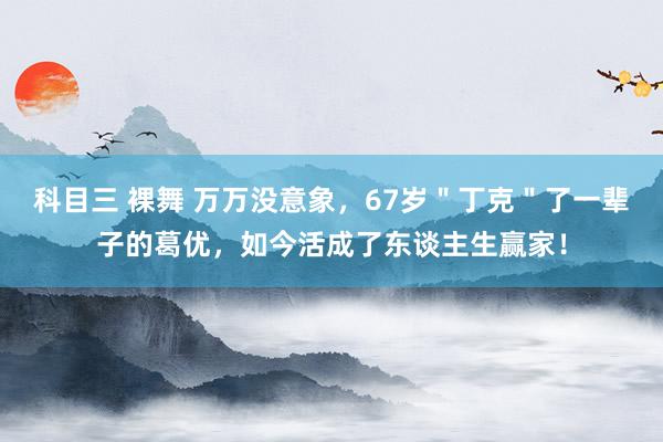 科目三 裸舞 万万没意象，67岁＂丁克＂了一辈子的葛优，如今活成了东谈主生赢家！