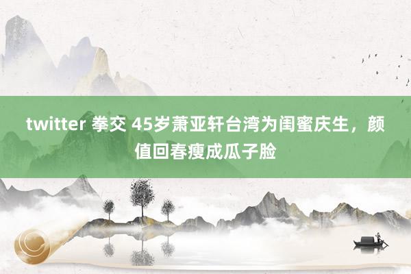 twitter 拳交 45岁萧亚轩台湾为闺蜜庆生，颜值回春瘦成瓜子脸