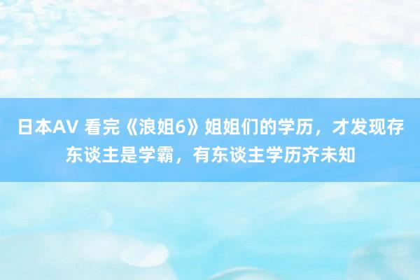 日本AV 看完《浪姐6》姐姐们的学历，才发现存东谈主是学霸，有东谈主学历齐未知