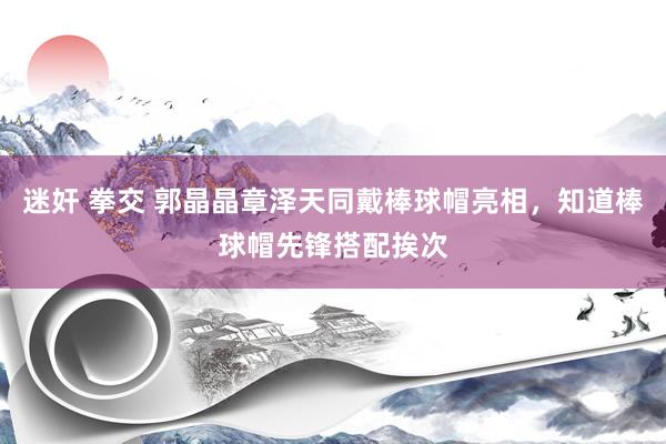 迷奸 拳交 郭晶晶章泽天同戴棒球帽亮相，知道棒球帽先锋搭配挨次