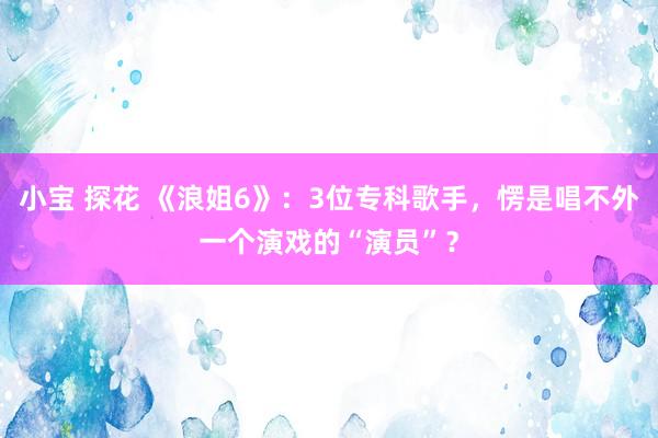 小宝 探花 《浪姐6》：3位专科歌手，愣是唱不外一个演戏的“演员”？