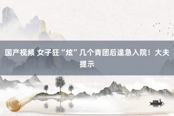 国产视频 女子狂“炫”几个青团后遑急入院！大夫提示