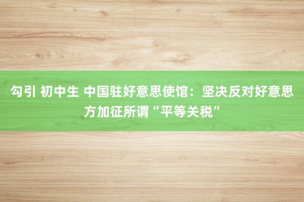 勾引 初中生 中国驻好意思使馆：坚决反对好意思方加征所谓“平等关税”