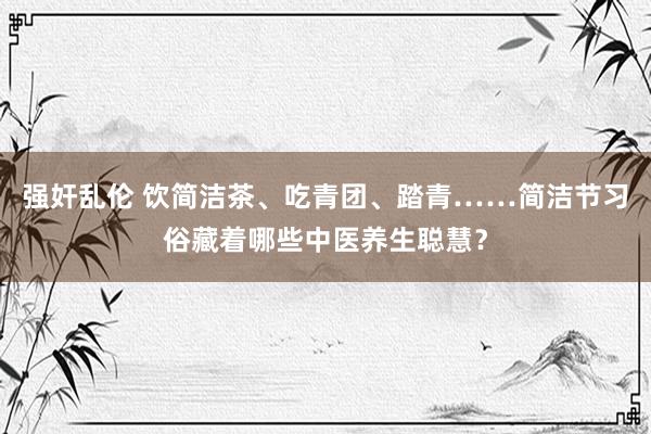 强奸乱伦 饮简洁茶、吃青团、踏青……简洁节习俗藏着哪些中医养生聪慧？