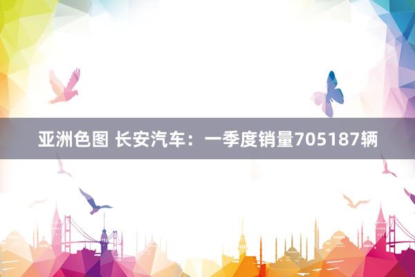 亚洲色图 长安汽车：一季度销量705187辆