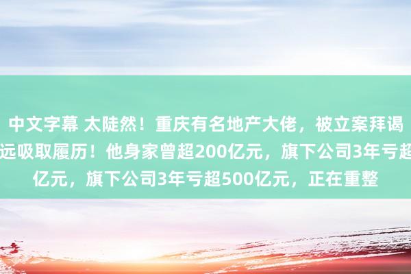 中文字幕 太陡然！重庆有名地产大佬，被立案拜谒！本东谈主谈歉：长远吸取履历！他身家曾超200亿元，旗下公司3年亏超500亿元，正在重整