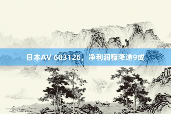 日本AV 603126，净利润骤降逾9成