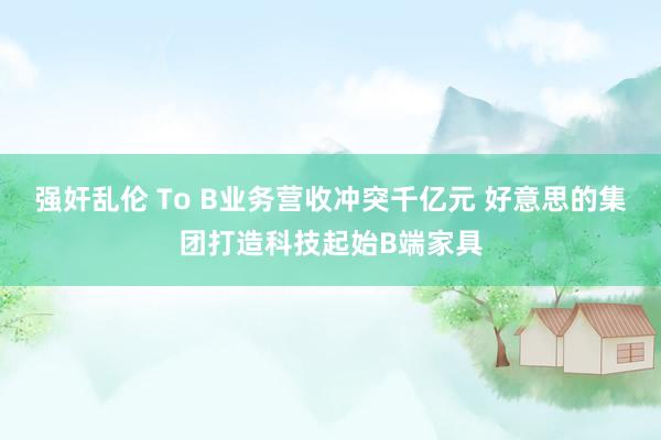 强奸乱伦 To B业务营收冲突千亿元 好意思的集团打造科技起始B端家具