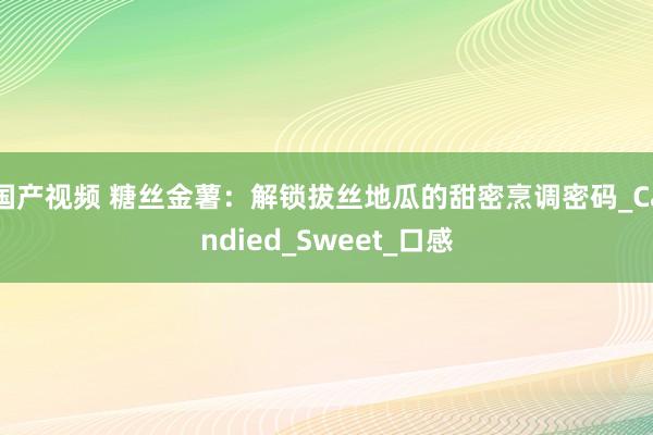 国产视频 糖丝金薯：解锁拔丝地瓜的甜密烹调密码_Candied_Sweet_口感