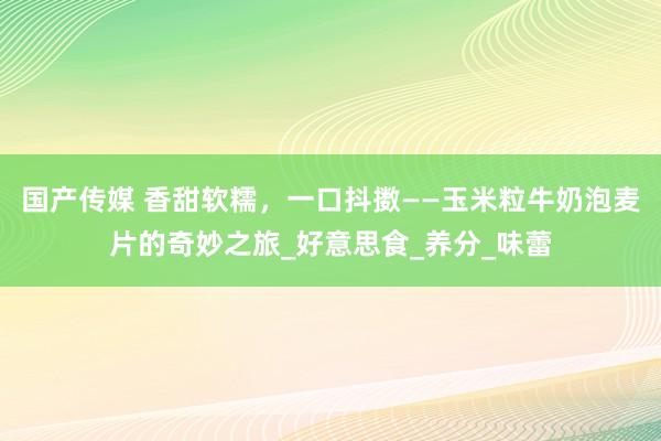 国产传媒 香甜软糯，一口抖擞——玉米粒牛奶泡麦片的奇妙之旅_好意思食_养分_味蕾