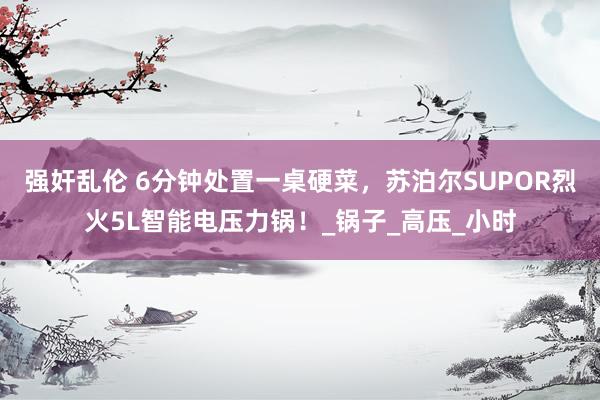 强奸乱伦 6分钟处置一桌硬菜，苏泊尔SUPOR烈火5L智能电压力锅！_锅子_高压_小时