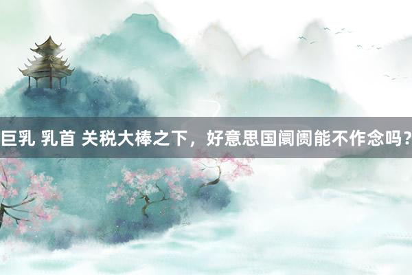 巨乳 乳首 关税大棒之下，好意思国阛阓能不作念吗？