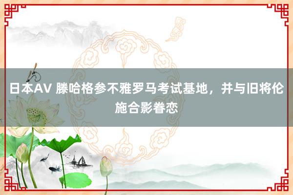 日本AV 滕哈格参不雅罗马考试基地，并与旧将伦施合影眷恋