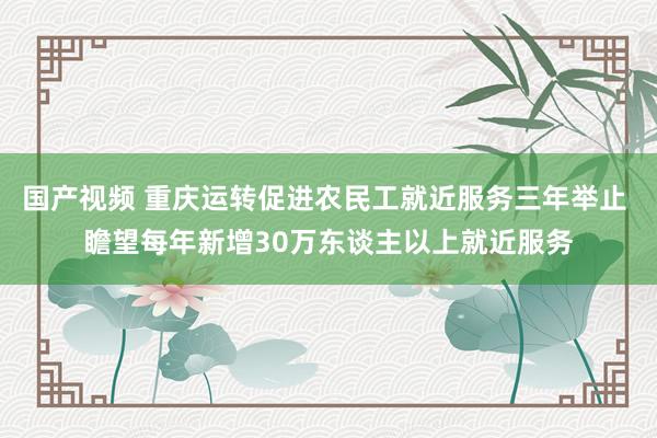 国产视频 重庆运转促进农民工就近服务三年举止 瞻望每年新增30万东谈主以上就近服务