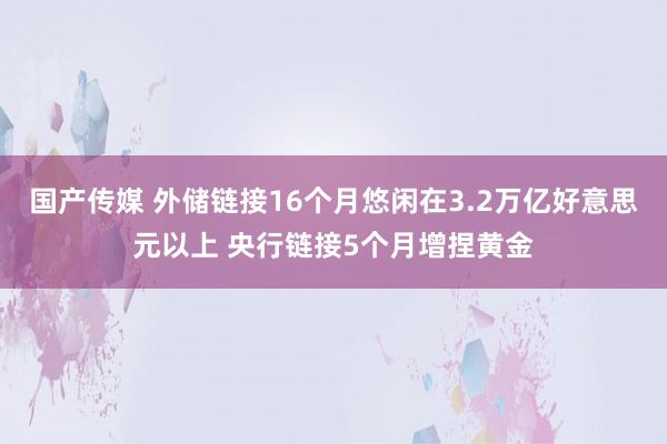 国产传媒 外储链接16个月悠闲在3.2万亿好意思元以上 央行链接5个月增捏黄金