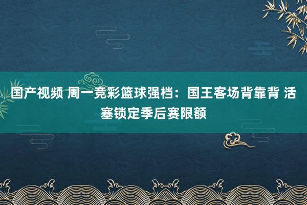 国产视频 周一竞彩篮球强档：国王客场背靠背 活塞锁定季后赛限额