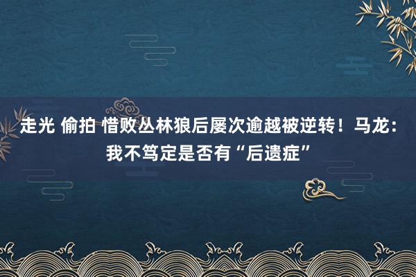 走光 偷拍 惜败丛林狼后屡次逾越被逆转！马龙：我不笃定是否有“后遗症”
