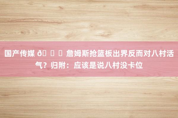 国产传媒 👀詹姆斯抢篮板出界反而对八村活气？归附：应该是说八村没卡位