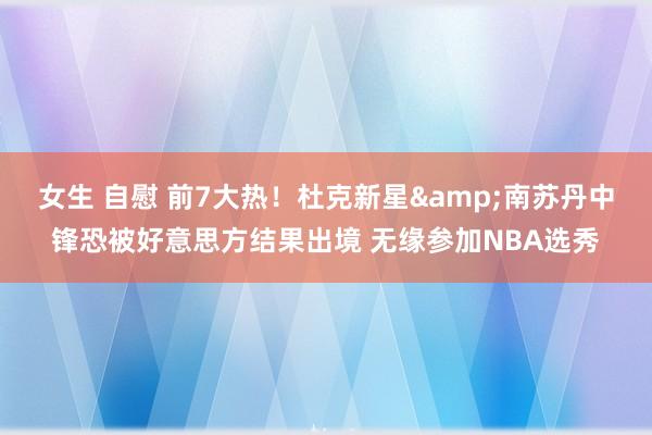女生 自慰 前7大热！杜克新星&南苏丹中锋恐被好意思方结果出境 无缘参加NBA选秀