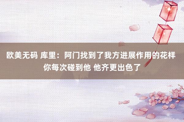 欧美无码 库里：阿门找到了我方进展作用的花样 你每次碰到他 他齐更出色了