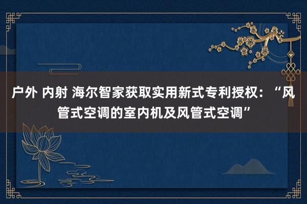 户外 内射 海尔智家获取实用新式专利授权：“风管式空调的室内机及风管式空调”