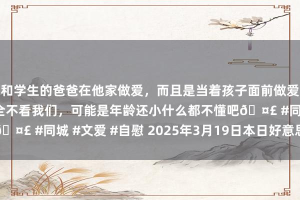 和学生的爸爸在他家做爱，而且是当着孩子面前做爱，太刺激了，孩子完全不看我们，可能是年龄还小什么都不懂吧🤣 #同城 #文爱 #自慰 2025年3月19日本日好意思元走势分析