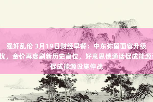 强奸乱伦 3月19日财经早餐：中东弥留面容升级+关税担忧，金价再度刷新历史高位，好意思俄通话促成能源设施停战