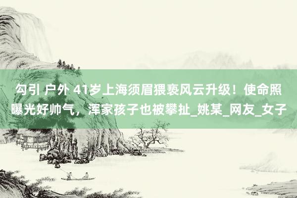 勾引 户外 41岁上海须眉猥亵风云升级！使命照曝光好帅气，浑家孩子也被攀扯_姚某_网友_女子