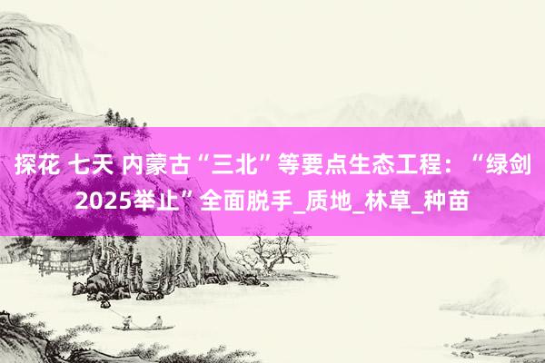 探花 七天 内蒙古“三北”等要点生态工程：“绿剑2025举止”全面脱手_质地_林草_种苗