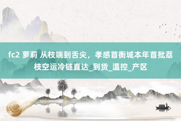 fc2 萝莉 从枝端到舌尖，孝感首衡城本年首批荔枝空运冷链直达_到货_温控_产区