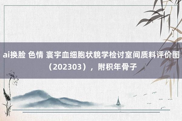 ai换脸 色情 寰宇血细胞状貌学检讨室间质料评价图（202303），附积年骨子