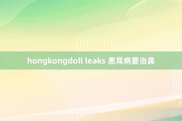 hongkongdoll leaks 患耳病要治鼻