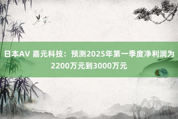 日本AV 嘉元科技：预测2025年第一季度净利润为2200万元到3000万元