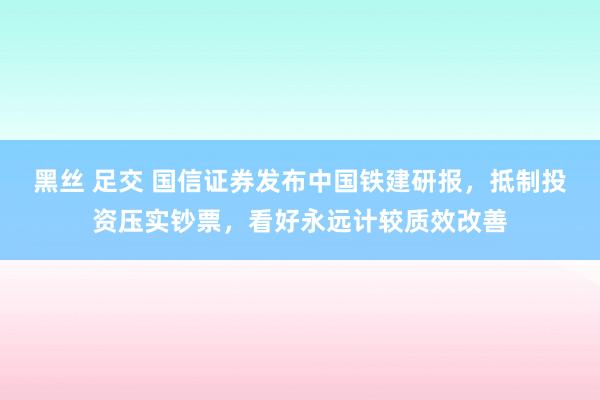 黑丝 足交 国信证券发布中国铁建研报，抵制投资压实钞票，看好永远计较质效改善