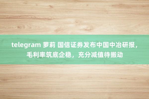 telegram 萝莉 国信证券发布中国中冶研报，毛利率筑底企稳，充分减值待搬动