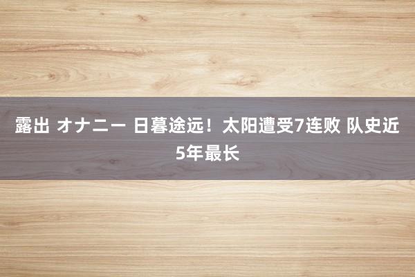 露出 オナニー 日暮途远！太阳遭受7连败 队史近5年最长